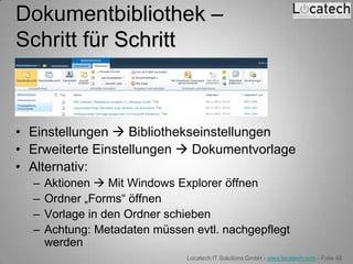 Dokumentbibliothek –
Schritt für Schritt



• Einstellungen  Bibliothekseinstellungen
• Erweiterte Einstellungen  Dokumentvorlage
• Alternativ:
  –   Aktionen  Mit Windows Explorer öffnen
  –   Ordner „Forms“ öffnen
  –   Vorlage in den Ordner schieben
  –   Achtung: Metadaten müssen evtl. nachgepflegt
      werden
                               Locatech IT Solutions GmbH - www.locatech.com - Folie 48
 