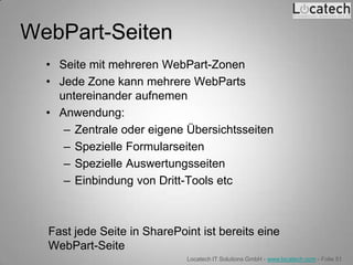 WebPart-Seiten
  • Seite mit mehreren WebPart-Zonen
  • Jede Zone kann mehrere WebParts
    untereinander aufnemen
  • Anwendung:
     – Zentrale oder eigene Übersichtsseiten
     – Spezielle Formularseiten
     – Spezielle Auswertungsseiten
     – Einbindung von Dritt-Tools etc



  Fast jede Seite in SharePoint ist bereits eine
  WebPart-Seite
                             Locatech IT Solutions GmbH - www.locatech.com - Folie 51
 