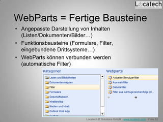 WebParts = Fertige Bausteine
• Angepasste Darstellung von Inhalten
  (Listen/Dokumenten/Bilder…)
• Funktionsbausteine (Formulare, Filter,
  eingebundene Drittsysteme…)
• WebParts können verbunden werden
  (automatische Filter)




                             Locatech IT Solutions GmbH - www.locatech.com - Folie 52
 
