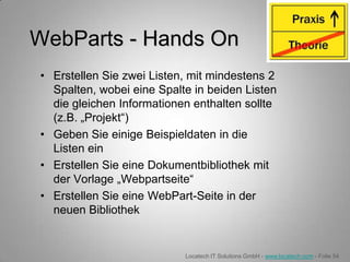 WebParts - Hands On
• Erstellen Sie zwei Listen, mit mindestens 2
  Spalten, wobei eine Spalte in beiden Listen
  die gleichen Informationen enthalten sollte
  (z.B. „Projekt“)
• Geben Sie einige Beispieldaten in die
  Listen ein
• Erstellen Sie eine Dokumentbibliothek mit
  der Vorlage „Webpartseite“
• Erstellen Sie eine WebPart-Seite in der
  neuen Bibliothek


                           Locatech IT Solutions GmbH - www.locatech.com - Folie 54
 