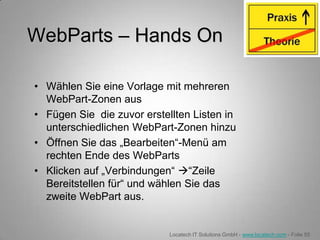 WebParts – Hands On

• Wählen Sie eine Vorlage mit mehreren
  WebPart-Zonen aus
• Fügen Sie die zuvor erstellten Listen in
  unterschiedlichen WebPart-Zonen hinzu
• Öffnen Sie das „Bearbeiten“-Menü am
  rechten Ende des WebParts
• Klicken auf „Verbindungen“ “Zeile
  Bereitstellen für“ und wählen Sie das
  zweite WebPart aus.


                            Locatech IT Solutions GmbH - www.locatech.com - Folie 55
 