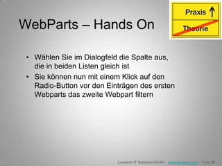 WebParts – Hands On

 • Wählen Sie im Dialogfeld die Spalte aus,
   die in beiden Listen gleich ist
 • Sie können nun mit einem Klick auf den
   Radio-Button vor den Einträgen des ersten
   Webparts das zweite Webpart filtern




                           Locatech IT Solutions GmbH - www.locatech.com - Folie 56
 