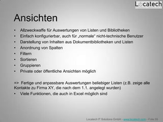 Ansichten
•   Allzweckwaffe für Auswertungen von Listen und Bibliotheken
•   Einfach konfigurierbar, auch für „normale“ nicht-technische Benutzer
•   Darstellung von Inhalten aus Dokumentbibliotheken und Listen
•   Anordnung von Spalten
•   Filtern
•   Sortieren
•   Gruppieren
•   Private oder öffentliche Ansichten möglich

=> Fertige und anpassbare Auswertungen beliebiger Listen (z.B. zeige alle
Kontakte zu Firma XY, die nach dem 1.1. angelegt wurden)
• Viele Funktionen, die auch in Excel möglich sind




                                        Locatech IT Solutions GmbH - www.locatech.com - Folie 59
 