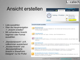 Ansicht erstellen


• Liste auswählen
• Über die Hauptnavigation
  -> „Ansicht erstellen“
• Mit vorhandener Ansicht
  beginnen oder Format
  auswählen

• „Standardansicht“ i.d.R.
  vollkommen ausreichend
• „Access-Ansicht“ und
  „Benutzerdefinierte
  Ansicht in SharePoint-
  Designer“ nur für Profis!

                              Locatech IT Solutions GmbH - www.locatech.com - Folie 60
 