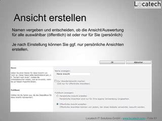 Ansicht erstellen
Namen vergeben und entscheiden, ob die Ansicht/Auswertung
für alle auswählbar (öffentlich) ist oder nur für Sie (persönlich)

Je nach Einstellung können Sie ggf. nur persönliche Ansichten
erstellen.




                                           Locatech IT Solutions GmbH - www.locatech.com - Folie 61
 