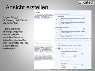 Ansicht erstellen
Legen Sie ggf.
Sortierung und Filter für
die Ansicht an.

Tipp: Sollen nur
Einträge angezeigt
werden, die den
aktuellen Benutzer
betreffen, können Sie
den Parameter [Ich] als
Filterkriterium
verwenden.




                            Locatech IT Solutions GmbH - www.locatech.com - Folie 63
 