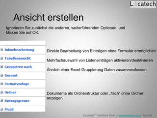 Ansicht erstellen
Ignorieren Sie zunächst die anderen, weiterführenden Optionen, und
klicken Sie auf OK.



                      Direkte Bearbeitung von Einträgen ohne Formular ermöglichen

                      Mehrfachauswahl von Listeneinträgen aktivieren/deaktivieren

                      Ähnlich einer Excel-Gruppierung Daten zusammenfassen




                      Dokumente als Ordnerstruktur oder „flach“ ohne Ordner
                      anzeigen



                                          Locatech IT Solutions GmbH - www.locatech.com - Folie 64
 
