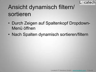 Ansicht dynamisch filtern/
sortieren
• Durch Zeigen auf Spaltenkopf Dropdown-
  Menü öffnen
• Nach Spalten dynamisch sortieren/filtern




                     Locatech IT Solutions GmbH - www.locatech.com - Folie 65
 