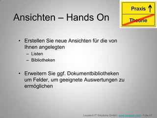 Ansichten – Hands On

 • Erstellen Sie neue Ansichten für die von
   Ihnen angelegten
    – Listen
    – Bibliotheken


 • Erweitern Sie ggf. Dokumentbibliotheken
   um Felder, um geeignete Auswertungen zu
   ermöglichen




                            Locatech IT Solutions GmbH - www.locatech.com - Folie 67
 