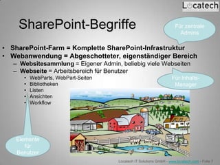 SharePoint-Begriffe                                               Für zentrale
                                                                        Admins

• SharePoint-Farm = Komplette SharePoint-Infrastruktur
• Webanwendung = Abgeschotteter, eigenständiger Bereich
   – Websitesammlung = Eigener Admin, beliebig viele Webseiten
   – Webseite = Arbeitsbereich für Benutzer
      •   WebParts, WebPart-Seiten                                  Für Inhalts-
      •   Bibliotheken                                               Manager
      •   Listen
      •   Ansichten
      •   Workflow




    Elemente
       für
    Benutzer
                                      Locatech IT Solutions GmbH - www.locatech.com - Folie 7
 