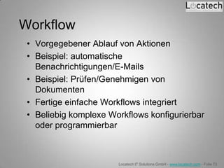 Workflow
 • Vorgegebener Ablauf von Aktionen
 • Beispiel: automatische
   Benachrichtigungen/E-Mails
 • Beispiel: Prüfen/Genehmigen von
   Dokumenten
 • Fertige einfache Workflows integriert
 • Beliebig komplexe Workflows konfigurierbar
   oder programmierbar



                       Locatech IT Solutions GmbH - www.locatech.com - Folie 73
 