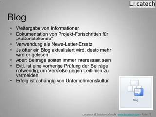 Blog
• Weitergabe von Informationen
• Dokumentation von Projekt-Fortschritten für
  „Außenstehende“
• Verwendung als News-Letter-Ersatz
• Je öfter ein Blog aktualisiert wird, desto mehr
  wird er gelesen
• Aber: Beiträge sollten immer interessant sein
• Evtl. ist eine vorherige Prüfung der Beiträge
  notwendig, um Verstöße gegen Leitlinien zu
  vermeiden
• Erfolg ist abhängig von Unternehmenskultur




                                   Locatech IT Solutions GmbH - www.locatech.com - Folie 77
 