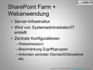 SharePoint Farm +
Webanwendung
 • Server-Infrastruktur
 • Wird von Systemadministrator/IT
   erstellt
 • Zentrale Konfigurationen
   – Webadresse(n)
   – Beschränkung Zugriffsgruppen
   – Anbinden zentraler Dienste/Drittsysteme
     etc.

                       Locatech IT Solutions GmbH - www.locatech.com - Folie 8
 