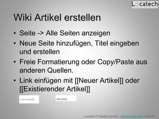 Wiki Artikel erstellen
• Seite -> Alle Seiten anzeigen
• Neue Seite hinzufügen, Titel eingeben
  und erstellen
• Freie Formatierung oder Copy/Paste aus
  anderen Quellen.
• Link einfügen mit [[Neuer Artikel]] oder
  [[Existierender Artikel]]


                      Locatech IT Solutions GmbH - www.locatech.com - Folie 80
 