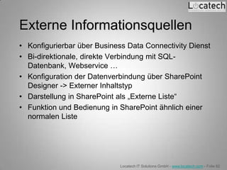 Externe Informationsquellen
• Konfigurierbar über Business Data Connectivity Dienst
• Bi-direktionale, direkte Verbindung mit SQL-
  Datenbank, Webservice …
• Konfiguration der Datenverbindung über SharePoint
  Designer -> Externer Inhaltstyp
• Darstellung in SharePoint als „Externe Liste“
• Funktion und Bedienung in SharePoint ähnlich einer
  normalen Liste




                             Locatech IT Solutions GmbH - www.locatech.com - Folie 82
 