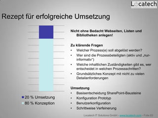 Rezept für erfolgreiche Umsetzung
                         Nicht ohne Bedacht Webseiten, Listen und
                            Bibliotheken anlegen!

                         Zu klärende Fragen
                         • Welcher Prozess(e) soll abgelöst werden?
                         • Wer sind die Prozessbeteiligten (aktiv und „nur-
                            informativ“)
                         • Welche inhaltlichen Zuständigkeiten gibt es, wer
                            entscheidet in welchen Prozessschritten?
                         • Grundsätzliches Konzept mit nicht zu vielen
                            Detailanforderungen

                         Umsetzung
                         • Basisentscheidung SharePoint-Bausteine
       20 % Umsetzung    • Konfiguration Prototyp
       80 % Konzeption   • Benutzerkonfiguration
                         • Schrittweise Verfeinerung
                                 Locatech IT Solutions GmbH - www.locatech.com - Folie 83
 