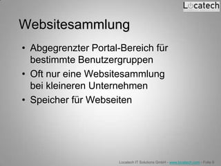 Websitesammlung
• Abgegrenzter Portal-Bereich für
  bestimmte Benutzergruppen
• Oft nur eine Websitesammlung
  bei kleineren Unternehmen
• Speicher für Webseiten




                     Locatech IT Solutions GmbH - www.locatech.com - Folie 9
 