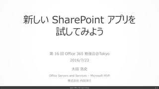 新しい SharePoint アプリを
試してみよう
第 16 回 Office 365 勉強会@Tokyo
2016/7/23
太田 浩史
Office Servers and Services – Microsoft MVP
株式会社 内田洋行
Japan Office 365 Users Group p. 1
 