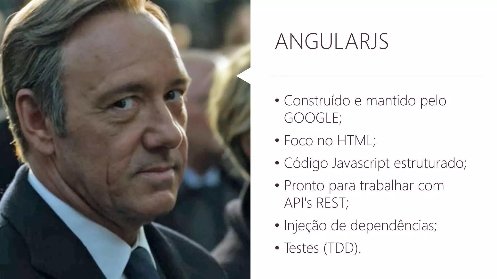 ANGULARJS 
• Construído e mantido pelo 
GOOGLE; 
• Foco no HTML; 
• Código Javascript estruturado; 
• Pronto para trabalhar com 
API's REST; 
• Injeção de dependências; 
• Testes (TDD). 
 