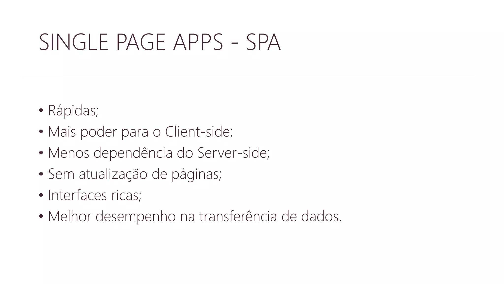 SINGLE PAGE APPS - SPA 
• Rápidas; 
• Mais poder para o Client-side; 
• Menos dependência do Server-side; 
• Sem atualização de páginas; 
• Interfaces ricas; 
• Melhor desempenho na transferência de dados. 
 