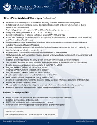 MetroStar Systems                                TM

               Advancing Technology Daily SM




    SharePoint Architect/Developer (...Continued)
•     Implementation and integration of SharePoint Reporting Functions and Document Management
•     Collaborates with team members; sharing development responsibility and work with members of diverse
      technical and business teams
•     Technically proficient with superior .NET and SharePoint development experience
•     Strong Web development skills (HTML, DHTML, CSS, etc.)
•     Some level of expertise in following technology areas: SOAP, XML and SQL
•     Expert level knowledge in the administration, configuration, and customization of SharePoint Portal Server 2007
      and Windows SharePoint Services
•     SharePoint Portal Server and Windows SharePoint Services implementation and deployment experience
      including the creation of custom Web parts
•     Experience in the implementation of SharePoint Collaboration tools (forums/issues, lists, etc.) and ability to
      seamlessly integrate with other Microsoft tools
•     Experience with customization of templates and development of new templates
•     Ability to architect a technical solution including detailed written/visual documentation with strong analytical and
      problem solving skills
•     Excellent consulting skills and the ability to work effectively with end users and team members
•     Self motivated with the ability to set and meet deadlines on multiple projects without frequent supervision
•     Develop extensions and custom components for SHAREPOINT / MOSS
•     Integrate SHAREPOINT with Microsoft Office System
•     Integrate SHAREPOINT with Microsoft Active Directory
•     Integrate SHAREPOINT with other tools and applications
•     Develop collaboration, workflow, and InfoPath forms in SharePoint
•     Work on team to install, configure and deploy SHAREPOINT
•     Develop a web-enabled environment to organize, display and share information documents and knowledge.
•     Manage web-based collaboration sites
•     Manage portal sites that provide enterprise-level web solutions to internal and external organizations
•     Research, coordinate, and recommend options for portal site design and implementation

Preferred Knowledge and Skills:

•     Highly motivated and self-directed with the ability to set priorities and meet deadlines
•     Excellent communication and writing skills
•     MOSS 2007 architecture and content management concepts.
•     Relevant hands-on work experience with prior versions of SharePoint portal


    Please send your resumes to:

    Email: HR@MetroStarSystems.com | Phone: 703.481.9581 | Fax: 703.481.9511



Copyright 2009 MetroStar Systems TM.                                                                www.MetroStarSystems.com
                                                                2
 