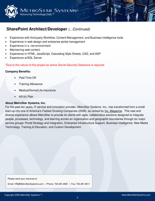 MetroStar Systems                                TM

               Advancing Technology Daily SM




    SharePoint Architect/Developer (...Continued)

•     Experience with third party Workflow, Content Management, and Business Intelligence tools
•     Experience in web design and enterprise portal management
•     Experience in a .net environment
•     Maintaining web content
•     Experience in HTML, JavaScript, Cascading Style Sheets, CSS, and ASP
•     Experience w/SQL Server

*Due to the nature of this project an active Secret Security Clearance is required

Company Benefits:

          •   Paid Time Off

          •   Training Allowance

          •   Medical/Dental/Life Insurance

          •   401(k) Plan

About MetroStar Systems, Inc.
For the past ten years, IT service and innovation provider, MetroStar Systems, Inc., has transformed from a small
start-up into one of America’s Fastest Growing Companies (2008), as ranked by Inc. Magazine. This vast and
diverse experience allows MetroStar to provide its clients with agile, collaborative solutions designed to integrate
people, processes, technology, and learning across an organization and geographic boundaries through six major
service groups: Portal Strategy and Integration, Enterprise Infrastructure Support, Business Intelligence, New Media
Technology, Training & Education, and Custom Development.




    Please send your resumes to:

    Email: HR@MetroStarSystems.com | Phone: 703.481.9581 | Fax: 703.481.9511



Copyright 2009 MetroStar Systems TM.                                                          www.MetroStarSystems.com
                                                                3
 