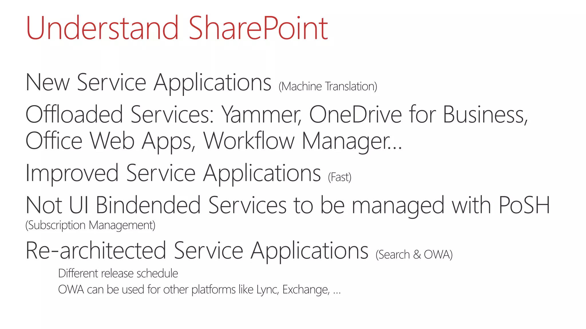 Understand SharePoint
New Service Applications (Machine Translation)
Offloaded Services: Yammer, OneDrive for Business,
Office Web Apps, Workflow Manager…
Improved Service Applications (Fast)
Not UI Bindended Services to be managed with PoSH
(Subscription Management)
Re-architected Service Applications (Search & OWA)
Different release schedule
OWA can be used for other platforms like Lync, Exchange, …
 
