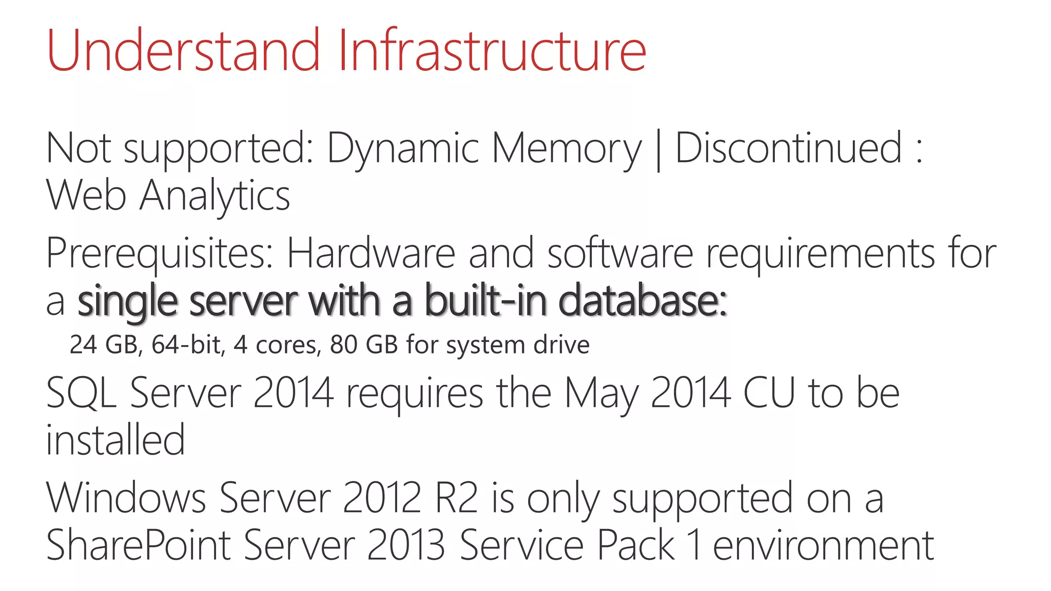 Understand Infrastructure
Not supported: Dynamic Memory | Discontinued :
Web Analytics
Prerequisites: Hardware and software requirements for
a single server with a built-in database:
24 GB, 64-bit, 4 cores, 80 GB for system drive
SQL Server 2014 requires the May 2014 CU to be
installed
Windows Server 2012 R2 is only supported on a
SharePoint Server 2013 Service Pack 1 environment
 