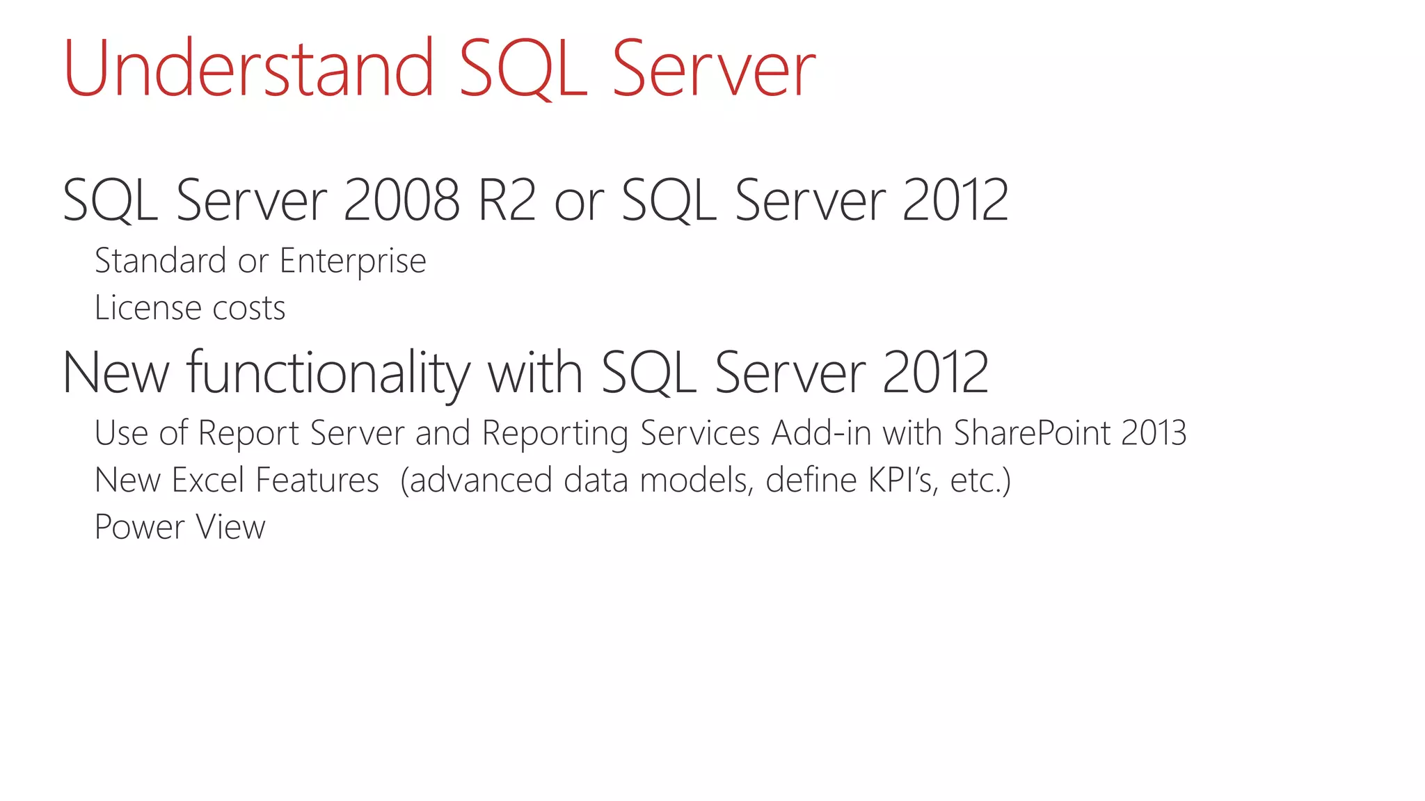 Understand SQL Server
SQL Server 2008 R2 or SQL Server 2012
Standard or Enterprise
License costs
New functionality with SQL Server 2012
Use of Report Server and Reporting Services Add-in with SharePoint 2013
New Excel Features (advanced data models, define KPI’s, etc.)
Power View
 