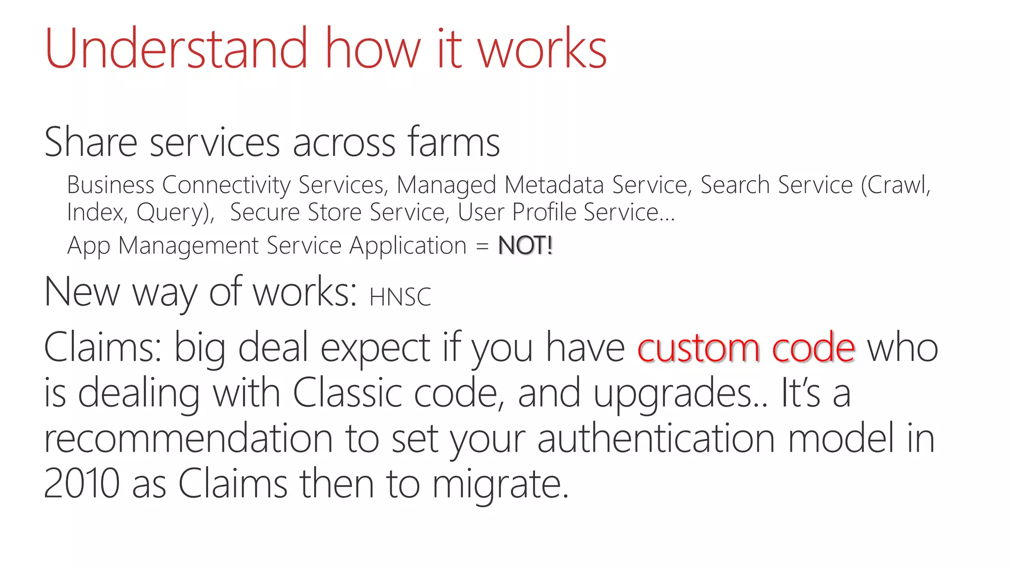 Understand how it works
Share services across farms
Business Connectivity Services, Managed Metadata Service, Search Service (Crawl,
Index, Query), Secure Store Service, User Profile Service…
App Management Service Application = NOT!
New way of works: HNSC
Claims: big deal expect if you have custom code who
is dealing with Classic code, and upgrades.. It’s a
recommendation to set your authentication model in
2010 as Claims then to migrate.
 
