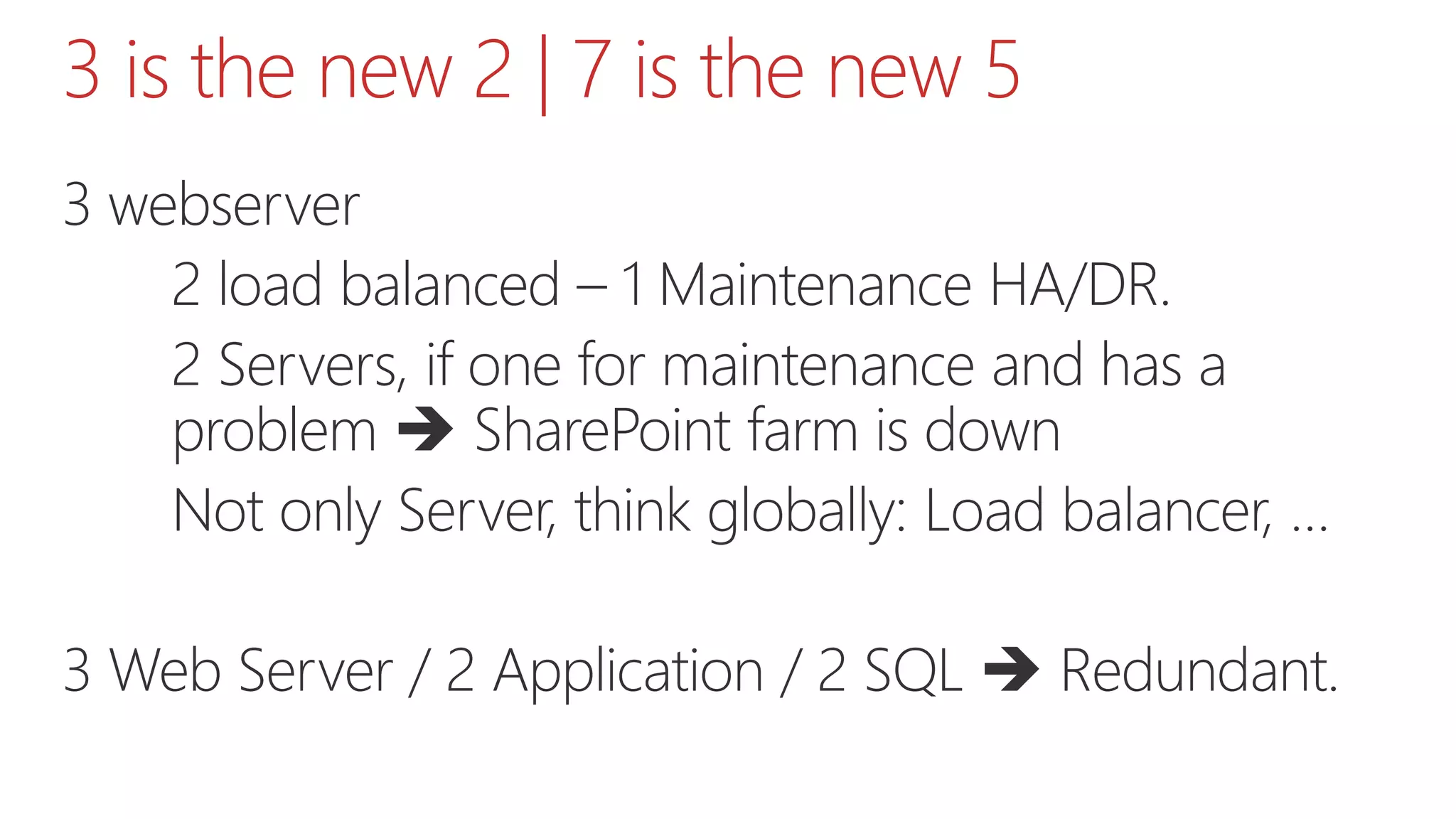 3 is the new 2 | 7 is the new 5
3 webserver
2 load balanced – 1 Maintenance HA/DR.
2 Servers, if one for maintenance and has a
problem  SharePoint farm is down
Not only Server, think globally: Load balancer, …
3 Web Server / 2 Application / 2 SQL  Redundant.
 