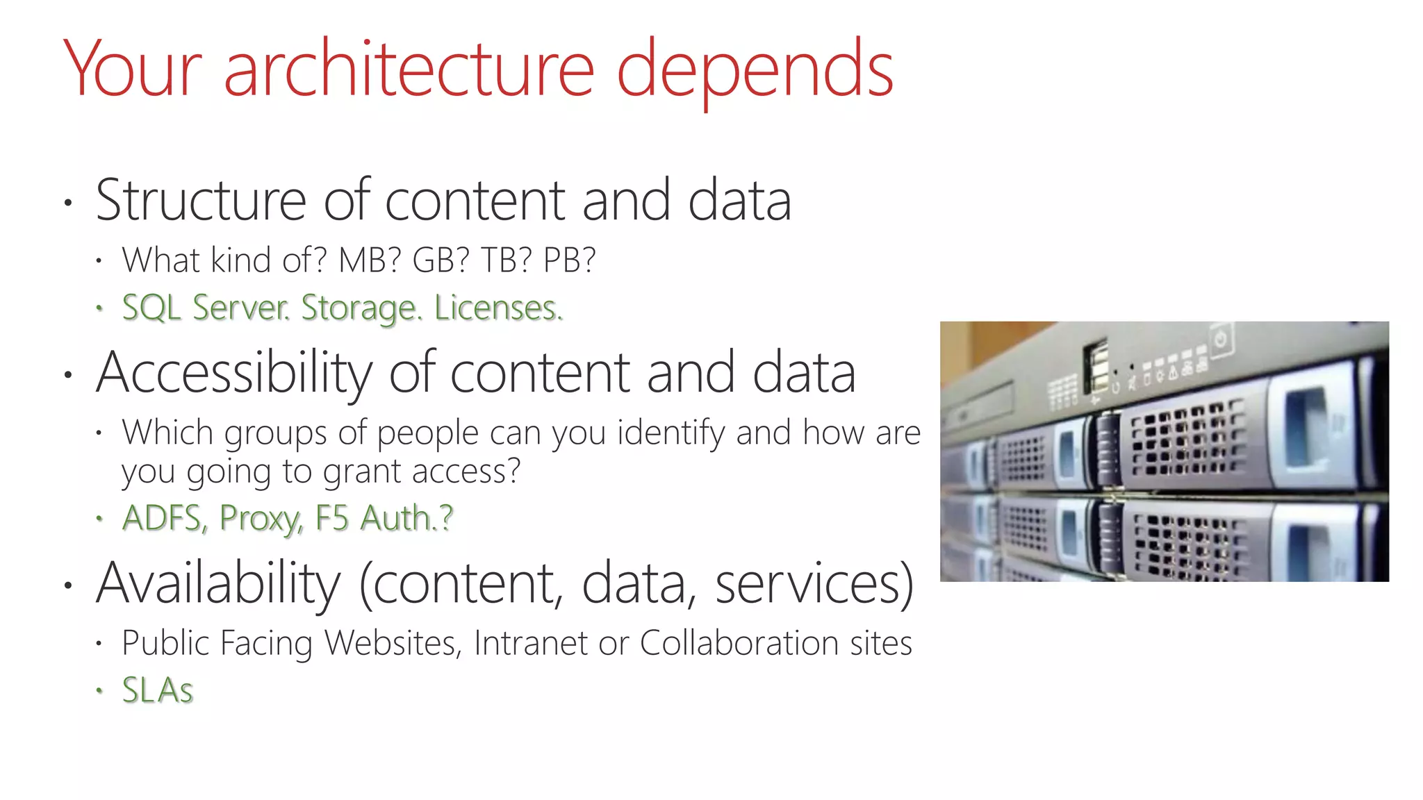 Your architecture depends
 Structure of content and data
 What kind of? MB? GB? TB? PB?
 SQL Server. Storage. Licenses.
 Accessibility of content and data
 Which groups of people can you identify and how are
you going to grant access?
 ADFS, Proxy, F5 Auth.?
 Availability (content, data, services)
 Public Facing Websites, Intranet or Collaboration sites
 SLAs
 
