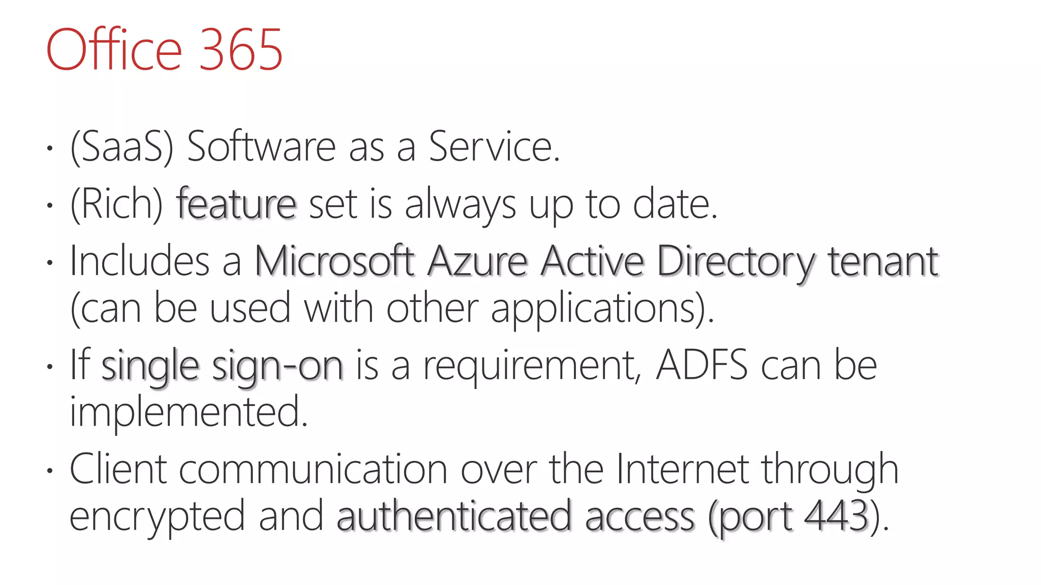 Office 365
 (SaaS) Software as a Service.
 (Rich) feature set is always up to date.
 Includes a Microsoft Azure Active Directory tenant
(can be used with other applications).
 If single sign-on is a requirement, ADFS can be
implemented.
 Client communication over the Internet through
encrypted and authenticated access (port 443).
 