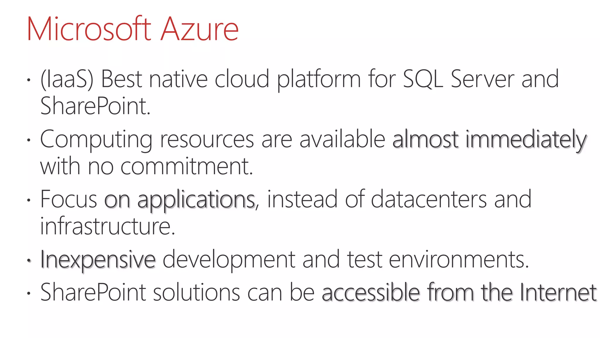 Microsoft Azure
 (IaaS) Best native cloud platform for SQL Server and
SharePoint.
 Computing resources are available almost immediately
with no commitment.
 Focus on applications, instead of datacenters and
infrastructure.
 Inexpensive development and test environments.
 SharePoint solutions can be accessible from the Internet
 