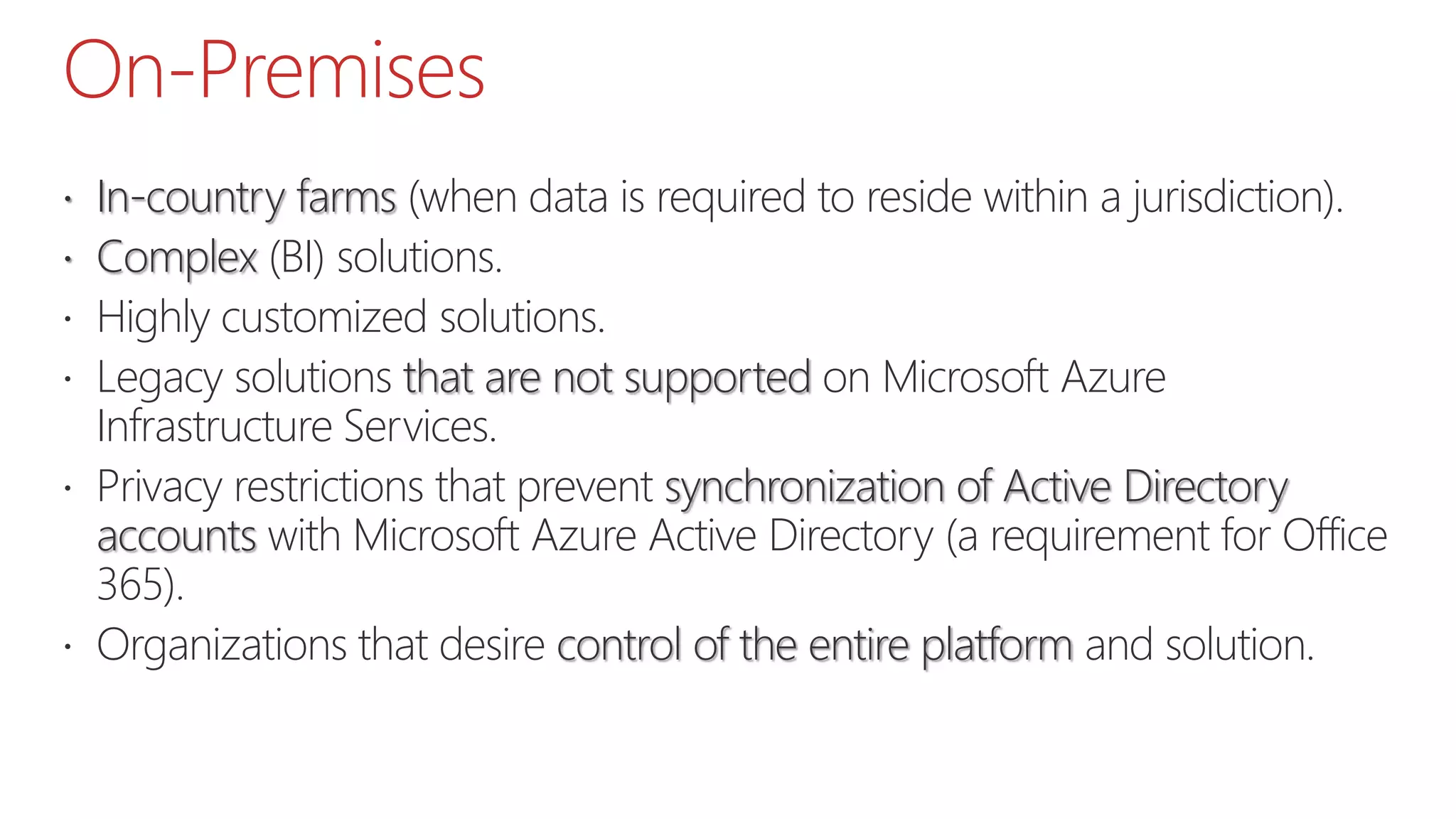 On-Premises
 In-country farms (when data is required to reside within a jurisdiction).
 Complex (BI) solutions.
 Highly customized solutions.
 Legacy solutions that are not supported on Microsoft Azure
Infrastructure Services.
 Privacy restrictions that prevent synchronization of Active Directory
accounts with Microsoft Azure Active Directory (a requirement for Office
365).
 Organizations that desire control of the entire platform and solution.
 