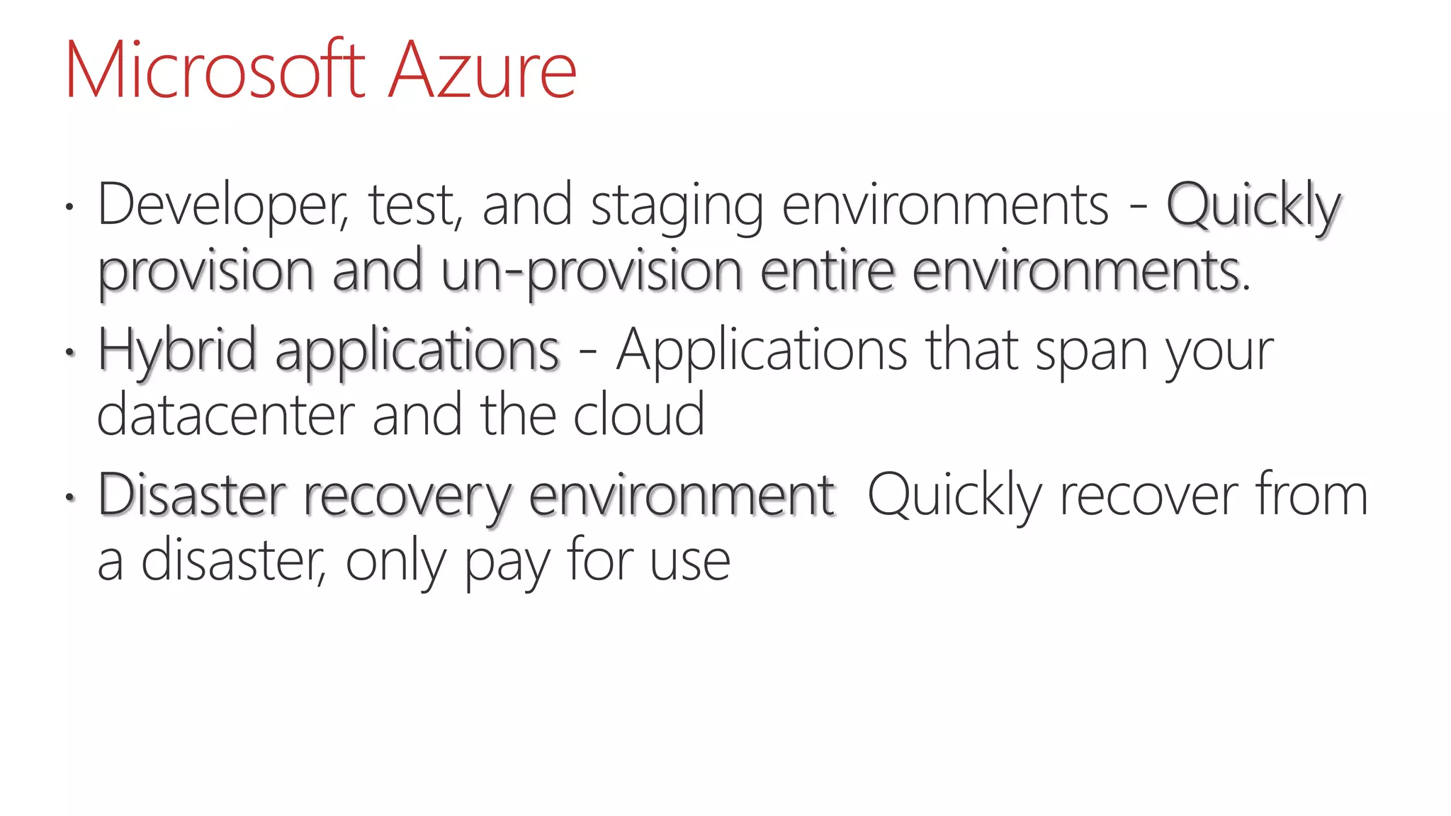 Microsoft Azure
 Developer, test, and staging environments - Quickly
provision and un-provision entire environments.
 Hybrid applications - Applications that span your
datacenter and the cloud
 Disaster recovery environment Quickly recover from
a disaster, only pay for use
 
