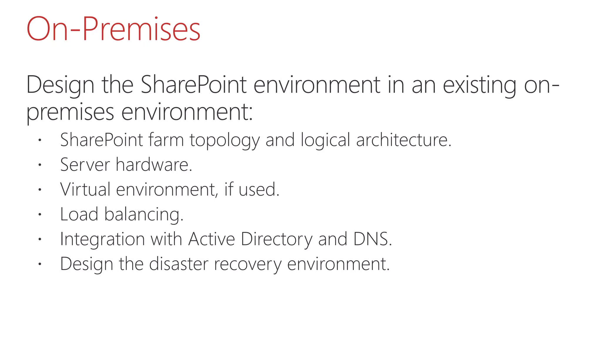 On-Premises
Design the SharePoint environment in an existing on-
premises environment:
 SharePoint farm topology and logical architecture.
 Server hardware.
 Virtual environment, if used.
 Load balancing.
 Integration with Active Directory and DNS.
 Design the disaster recovery environment.
 