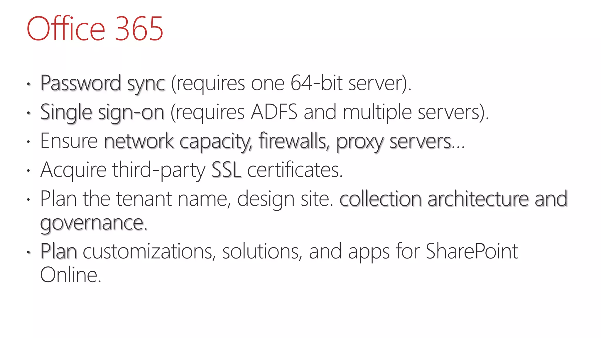 Office 365
 Password sync (requires one 64-bit server).
 Single sign-on (requires ADFS and multiple servers).
 Ensure network capacity, firewalls, proxy servers…
 Acquire third-party SSL certificates.
 Plan the tenant name, design site. collection architecture and
governance.
 Plan customizations, solutions, and apps for SharePoint
Online.
 