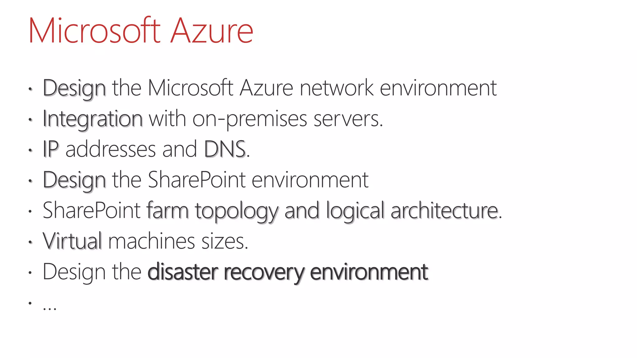 Microsoft Azure
 Design the Microsoft Azure network environment
 Integration with on-premises servers.
 IP addresses and DNS.
 Design the SharePoint environment
 SharePoint farm topology and logical architecture.
 Virtual machines sizes.
 Design the disaster recovery environment
 …
 
