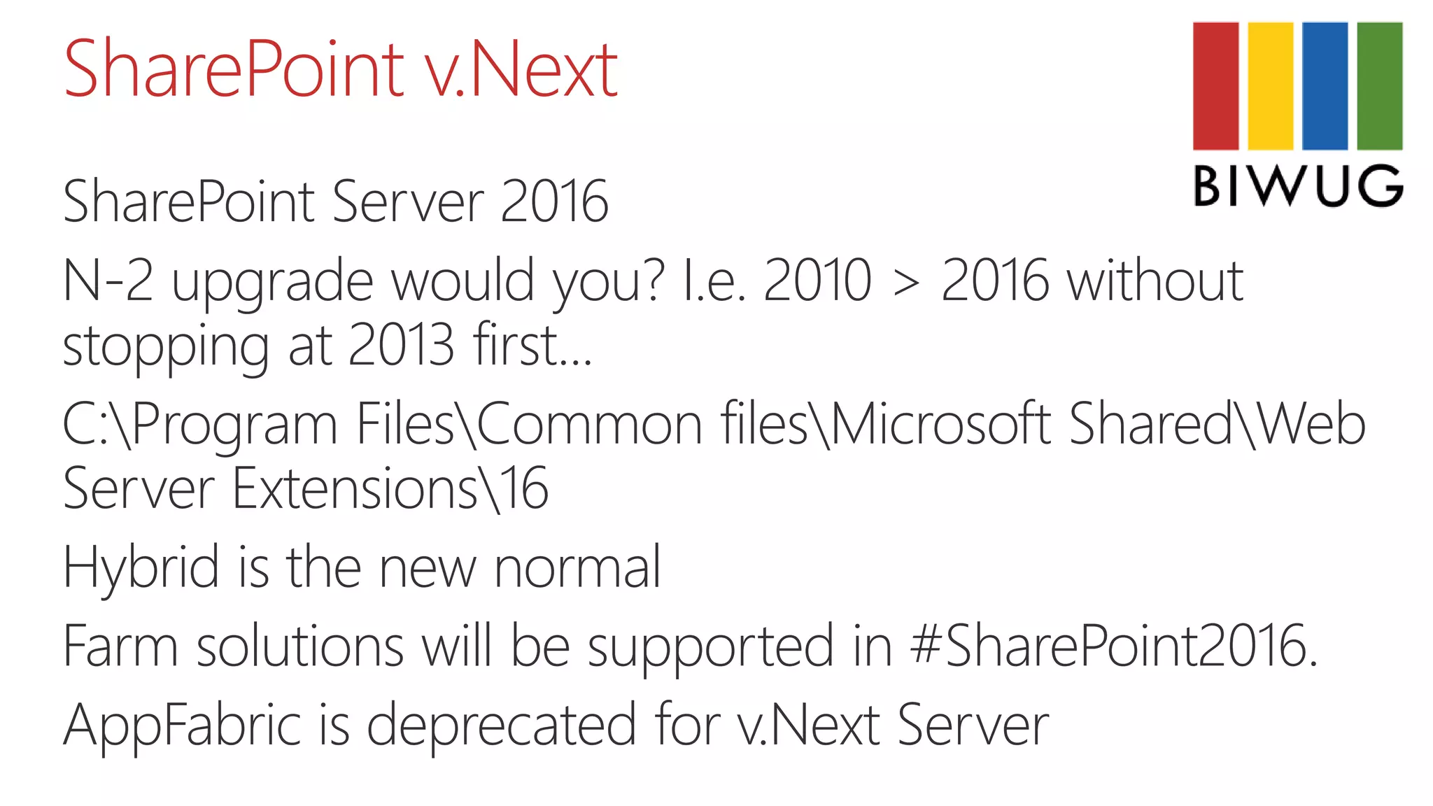 SharePoint v.Next
SharePoint Server 2016
N-2 upgrade would you? I.e. 2010 > 2016 without
stopping at 2013 first...
C:Program FilesCommon filesMicrosoft SharedWeb
Server Extensions16
Hybrid is the new normal
Farm solutions will be supported in #SharePoint2016.
AppFabric is deprecated for v.Next Server
 