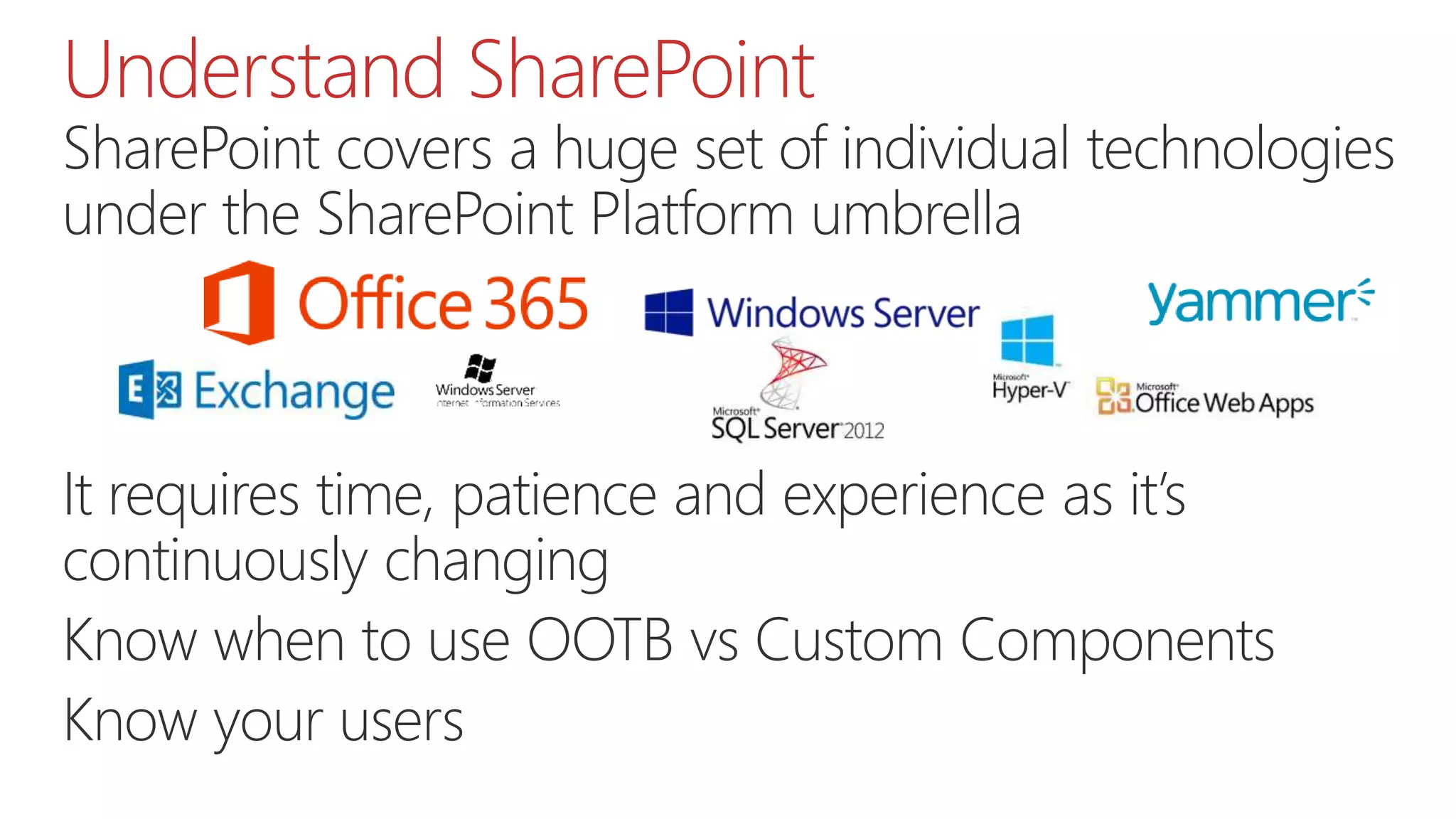 Understand SharePoint
SharePoint covers a huge set of individual technologies
under the SharePoint Platform umbrella
Application Domain
Active Directory
SQL Server
Office Web Apps Server
…
It requires time, patience and experience as it’s
continuously changing
Know when to use OOTB vs Custom Components
Know your users
 