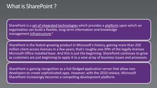 SharePoint is a set of integrated technologies which provides a platform upon which an
organization can build a flexible, long-term information and knowledge
management infrastructure.”


SharePoint is the fastest-growing product in Microsoft's history, gaining more than 250
million client access licenses in a few years; that's roughly one-fifth of the legally licenses
Microsoft Office installed base. And this is just the beginning: SharePoint continues to grow
as customers are just beginning to apply it to a wise array of business issues and processes.


SharePoint is gaining recognition as a full-fledged application server that allow non-
developers to create sophisticated apps. However, with the 2010 release, Microsoft
SharePoint increasingly becomes a compelling development platform.
 