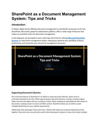 SharePoint as a Document Management
System: Tips and Tricks
Introduction:
In today's digital world, effective document management is essential for businesses of all sizes.
SharePoint, Microsoft's powerful collaboration platform, offers a wide range of features that
make it an excellent choice for document management.
In this blog post, we will explore some useful tips and tricks for utilizing Microsoft SharePoint
Services as a document management system, helping you optimize your workflow, enhance
productivity, and streamline your document management processes.
Organizing Document Libraries:
One of the key features of SharePoint is its ability to create document libraries, which serve as
centralized repositories for files. When organizing your document libraries, consider creating a logical
folder structure that aligns with your company's needs. Utilize metadata to add additional information to
documents, making it easier to search and filter content. SharePoint allows you to define custom
metadata fields based on your specific requirements.
Additionally, take advantage of document sets, a feature that allows you to group related documents
together. Document sets are particularly useful when dealing with projects or cases that involve multiple
 