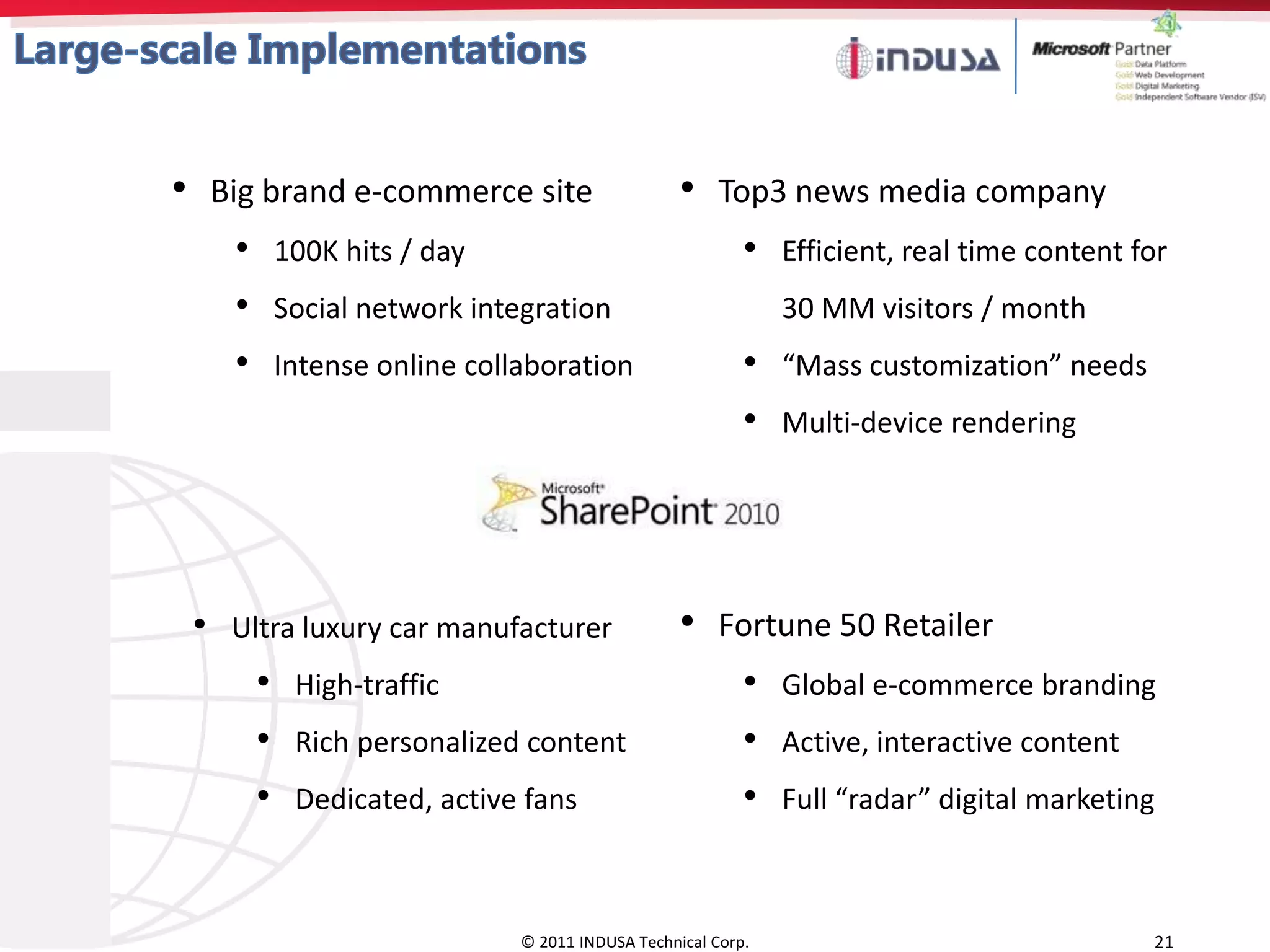 • Big brand e-commerce site                         • Top3 news media company
     •       100K hits / day                                •   Efficient, real time content for
     •       Social network integration                         30 MM visitors / month
     •       Intense online collaboration                   •   “Mass customization” needs
                                                            •   Multi-device rendering




 •   Ultra luxury car manufacturer                  • Fortune 50 Retailer
         •    High-traffic                                  •   Global e-commerce branding
         •    Rich personalized content                     •   Active, interactive content
         •    Dedicated, active fans                        •   Full “radar” digital marketing



                                © 2011 INDUSA Technical Corp.                                 21
 
