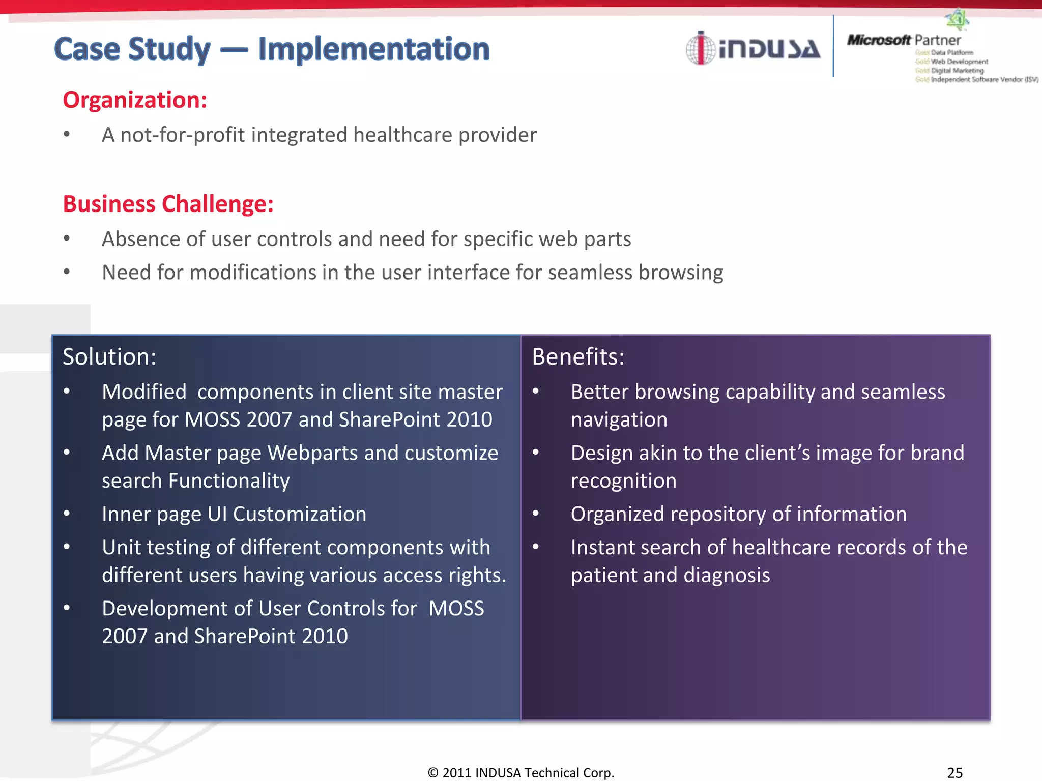 Organization:
•   A not-for-profit integrated healthcare provider


Business Challenge:
•   Absence of user controls and need for specific web parts
•   Need for modifications in the user interface for seamless browsing


Solution:                                               Benefits:
•   Modified components in client site master           •     Better browsing capability and seamless
    page for MOSS 2007 and SharePoint 2010                    navigation
•   Add Master page Webparts and customize              •     Design akin to the client’s image for brand
    search Functionality                                      recognition
•   Inner page UI Customization                         •     Organized repository of information
•   Unit testing of different components with           •     Instant search of healthcare records of the
    different users having various access rights.             patient and diagnosis
•   Development of User Controls for MOSS
    2007 and SharePoint 2010




                                        © 2011 INDUSA Technical Corp.                                 25
 