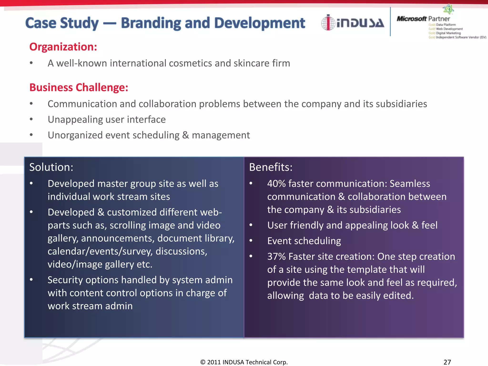 Organization:
•   A well-known international cosmetics and skincare firm

Business Challenge:
•   Communication and collaboration problems between the company and its subsidiaries
•   Unappealing user interface
•   Unorganized event scheduling & management

Solution:                                            Benefits:
•   Developed master group site as well as           •     40% faster communication: Seamless
    individual work stream sites                           communication & collaboration between
•   Developed & customized different web-                  the company & its subsidiaries
    parts such as, scrolling image and video         •     User friendly and appealing look & feel
    gallery, announcements, document library,        •     Event scheduling
    calendar/events/survey, discussions,             •     37% Faster site creation: One step creation
    video/image gallery etc.                               of a site using the template that will
•   Security options handled by system admin               provide the same look and feel as required,
    with content control options in charge of              allowing data to be easily edited.
    work stream admin




                                     © 2011 INDUSA Technical Corp.                                27
 