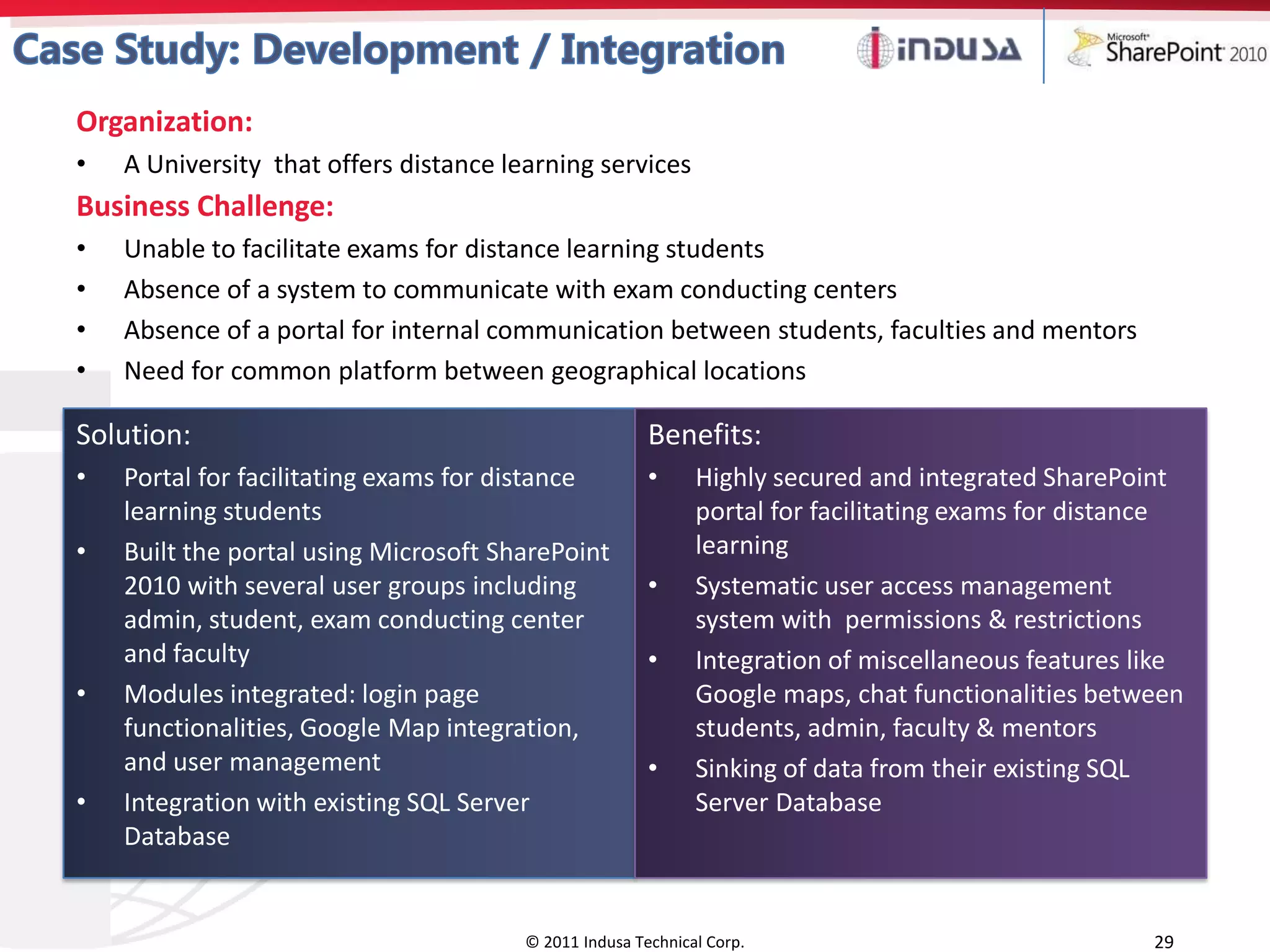 Organization:
•   A University that offers distance learning services
Business Challenge:
•   Unable to facilitate exams for distance learning students
•   Absence of a system to communicate with exam conducting centers
•   Absence of a portal for internal communication between students, faculties and mentors
•   Need for common platform between geographical locations

Solution:                                               Benefits:
•   Portal for facilitating exams for distance          •     Highly secured and integrated SharePoint
    learning students                                         portal for facilitating exams for distance
•   Built the portal using Microsoft SharePoint               learning
    2010 with several user groups including             •     Systematic user access management
    admin, student, exam conducting center                    system with permissions & restrictions
    and faculty                                         •     Integration of miscellaneous features like
•   Modules integrated: login page                            Google maps, chat functionalities between
    functionalities, Google Map integration,                  students, admin, faculty & mentors
    and user management                                 •     Sinking of data from their existing SQL
•   Integration with existing SQL Server                      Server Database
    Database


                                        © 2011 Indusa Technical Corp.                                29
 