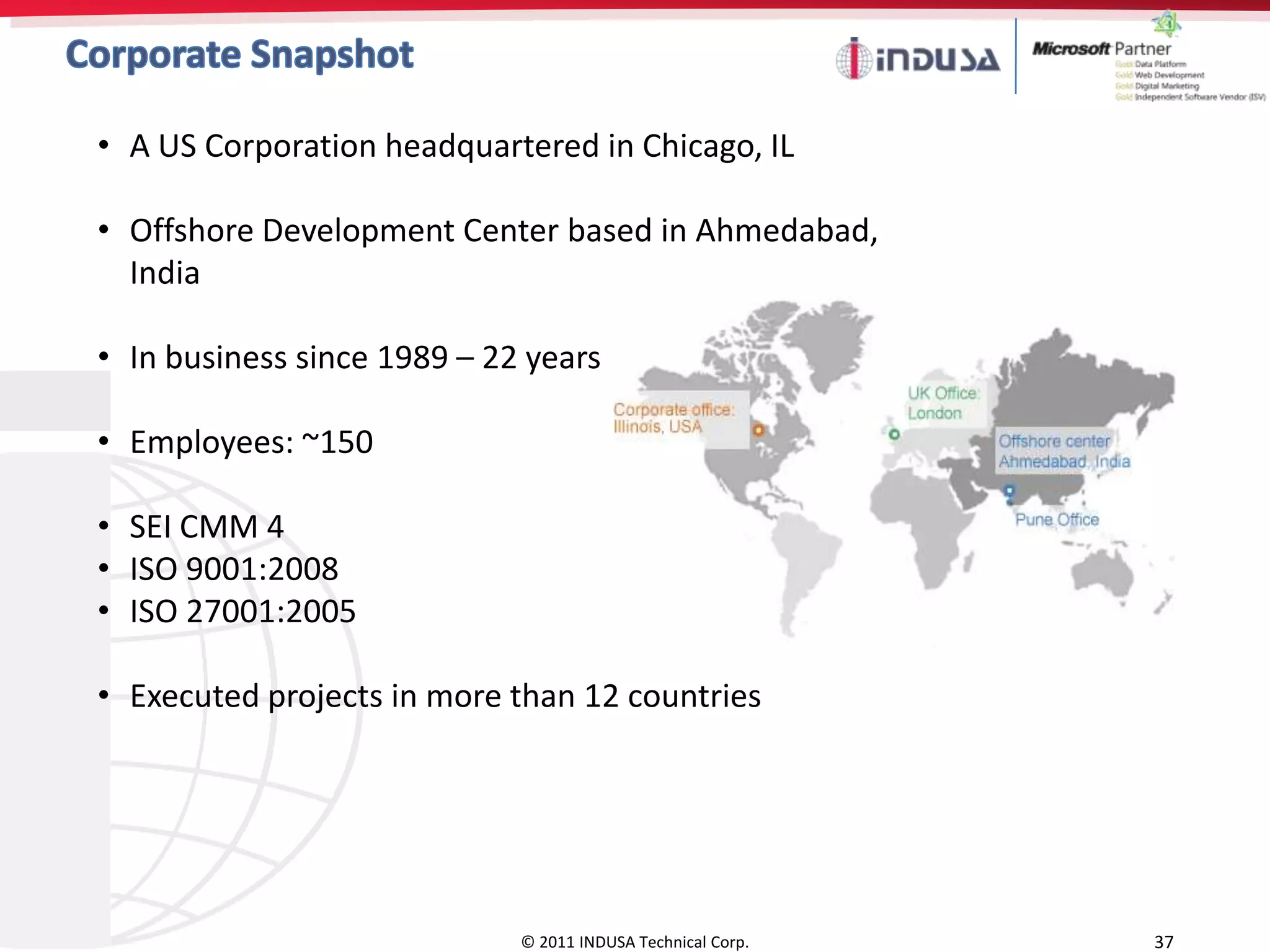 • A US Corporation headquartered in Chicago, IL

• Offshore Development Center based in Ahmedabad,
  India

• In business since 1989 – 22 years

• Employees: ~150

• SEI CMM 4
• ISO 9001:2008
• ISO 27001:2005

• Executed projects in more than 12 countries




                             © 2011 INDUSA Technical Corp.   37
 