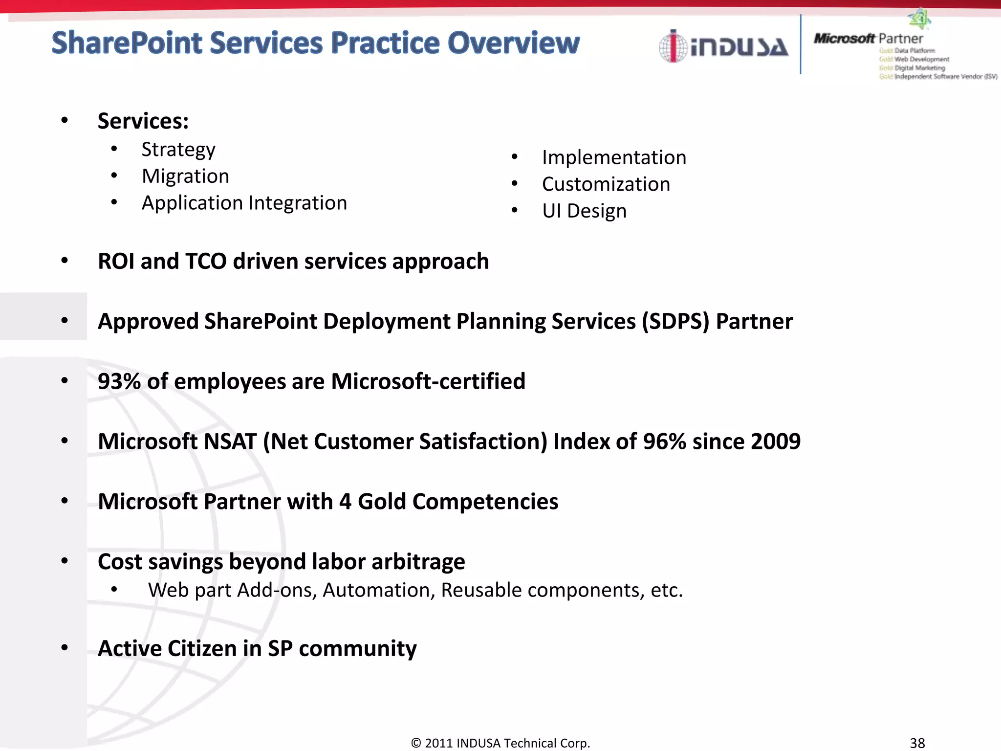 •   Services:
     •   Strategy                                  •    Implementation
     •   Migration                                 •    Customization
     •   Application Integration                   •    UI Design

•   ROI and TCO driven services approach

•   Approved SharePoint Deployment Planning Services (SDPS) Partner

•   93% of employees are Microsoft-certified

•   Microsoft NSAT (Net Customer Satisfaction) Index of 96% since 2009

•   Microsoft Partner with 4 Gold Competencies

•   Cost savings beyond labor arbitrage
     •   Web part Add-ons, Automation, Reusable components, etc.

•   Active Citizen in SP community


                                   © 2011 INDUSA Technical Corp.         38
 