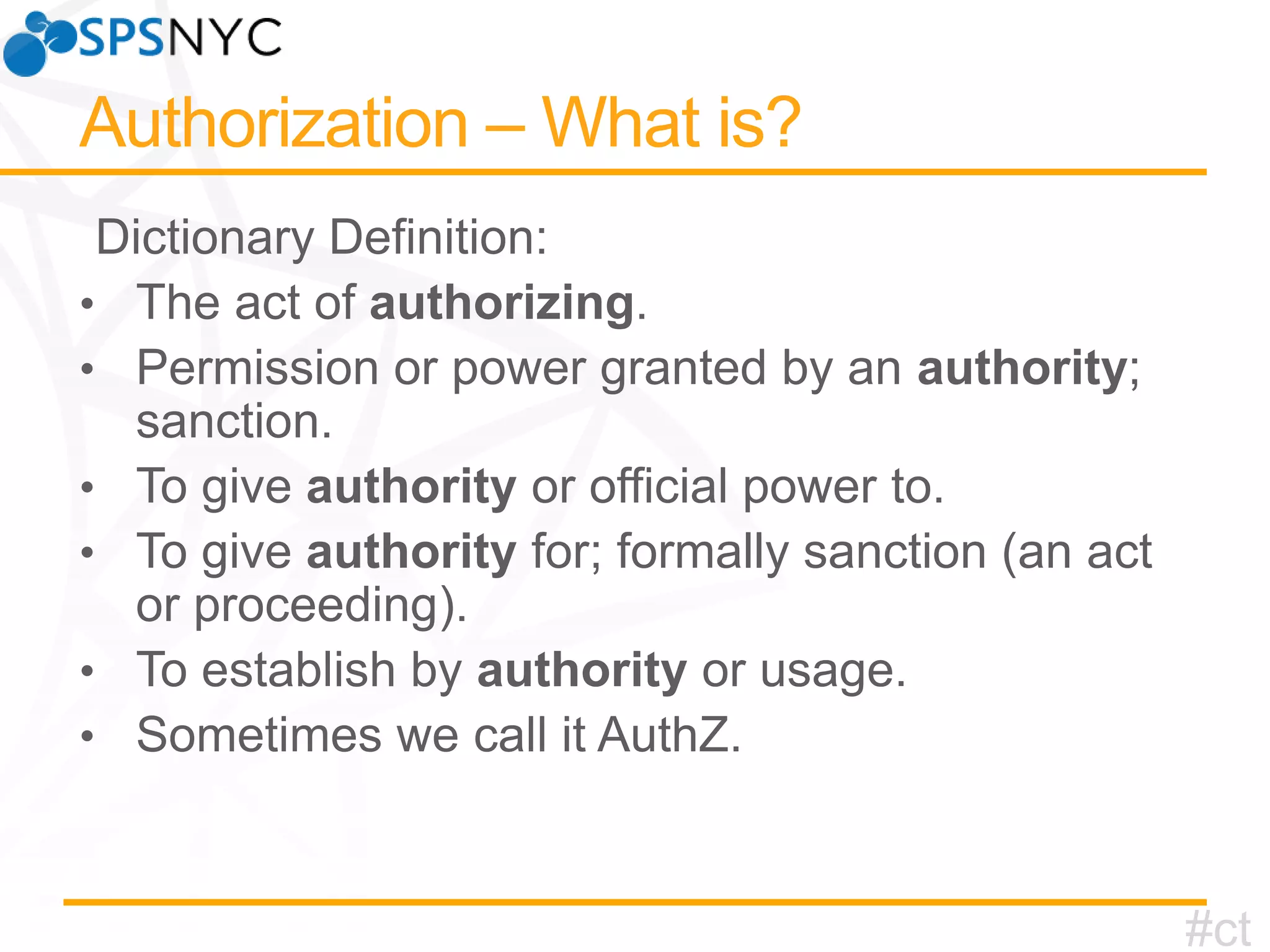 • The act of authorizing.
• Permission or power granted by an authority;
•
•
•
•

sanction.
To give authority or official power to.
To give authority for; formally sanction (an act
or proceeding).
To establish by authority or usage.
Sometimes we call it AuthZ.

#ct

 